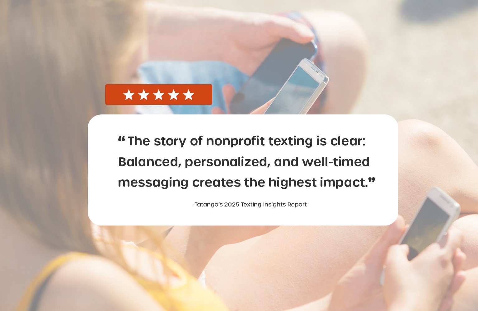“The story of nonprofit texting is clear: Balanced, personalized, and well-timed messaging creates the highest impact.” -Tatango’s 2025 Texting Insights Report
